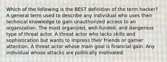 Which of the following is the BEST definition of the term hacker? A general term used to describe any individual who uses their technical knowledge to gain unauthorized access to an organization. The most organized, well-funded, and dangerous type of threat actor. A threat actor who lacks skills and sophistication but wants to impress their friends or garner attention. A threat actor whose main goal is financial gain. Any individual whose attacks are politically motivated.