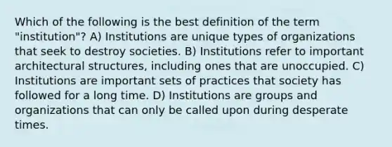 Which of the following is the best definition of the term "institution"? A) Institutions are unique types of organizations that seek to destroy societies. B) Institutions refer to important architectural structures, including ones that are unoccupied. C) Institutions are important sets of practices that society has followed for a long time. D) Institutions are groups and organizations that can only be called upon during desperate times.