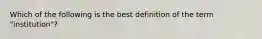 Which of the following is the best definition of the term "institution"?