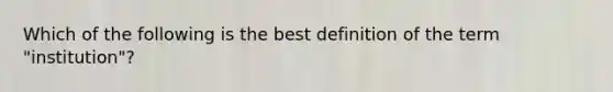 Which of the following is the best definition of the term "institution"?