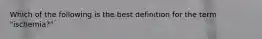 Which of the following is the best definition for the term "ischemia?"