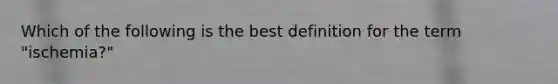 Which of the following is the best definition for the term "ischemia?"