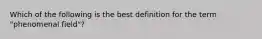 Which of the following is the best definition for the term "phenomenal field"?