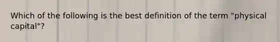 Which of the following is the best definition of the term "physical capital"?