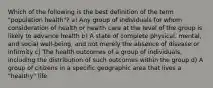 Which of the following is the best definition of the term "population health"? a) Any group of individuals for whom consideration of health or health care at the level of the group is likely to advance health b) A state of complete physical, mental, and social well-being, and not merely the absence of disease or infirmity c) The health outcomes of a group of individuals, including the distribution of such outcomes within the group d) A group of citizens in a specific geographic area that lives a "healthy" life