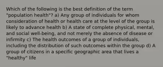 Which of the following is the best definition of the term "population health"? a) Any group of individuals for whom consideration of health or health care at the level of the group is likely to advance health b) A state of complete physical, mental, and social well-being, and not merely the absence of disease or infirmity c) The health outcomes of a group of individuals, including the distribution of such outcomes within the group d) A group of citizens in a specific geographic area that lives a "healthy" life