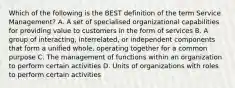 Which of the following is the BEST definition of the term Service Management? A. A set of specialised organizational capabilities for providing value to customers in the form of services B. A group of interacting, interrelated, or independent components that form a unified whole, operating together for a common purpose C. The management of functions within an organization to perform certain activities D. Units of organizations with roles to perform certain activities