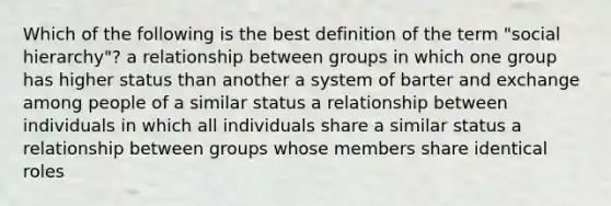 Which of the following is the best definition of the term "social hierarchy"? a relationship between groups in which one group has higher status than another a system of barter and exchange among people of a similar status a relationship between individuals in which all individuals share a similar status a relationship between groups whose members share identical roles