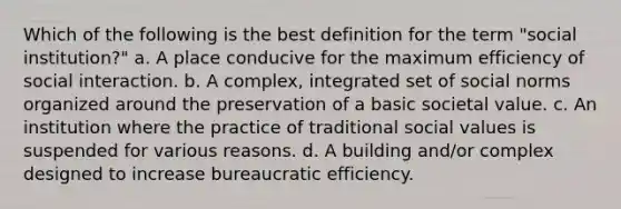 Which of the following is the best definition for the term "social institution?" a. A place conducive for the maximum efficiency of social interaction. b. A complex, integrated set of social norms organized around the preservation of a basic societal value. c. An institution where the practice of traditional social values is suspended for various reasons. d. A building and/or complex designed to increase bureaucratic efficiency.