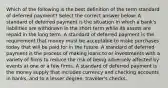 Which of the following is the best definition of the term standard of deferred payment? Select the correct answer below: A standard of deferred payment is the situation in which a bank's liabilities are withdrawn in the short term while its assets are repaid in the long term. A standard of deferred payment is the requirement that money must be acceptable to make purchases today that will be paid for in the future. A standard of deferred payment is the process of making loans to or investments with a variety of firms to reduce the risk of being adversely affected by events at one or a few firms. A standard of deferred payment is the money supply that includes currency and checking accounts in banks, and to a lesser degree, traveler's checks.