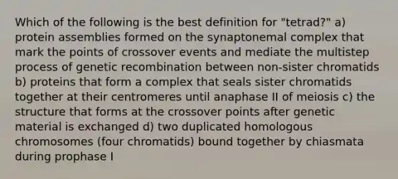 Which of the following is the best definition for "tetrad?" a) protein assemblies formed on the synaptonemal complex that mark the points of crossover events and mediate the multistep process of genetic recombination between non-sister chromatids b) proteins that form a complex that seals sister chromatids together at their centromeres until anaphase II of meiosis c) the structure that forms at the crossover points after genetic material is exchanged d) two duplicated homologous chromosomes (four chromatids) bound together by chiasmata during prophase I