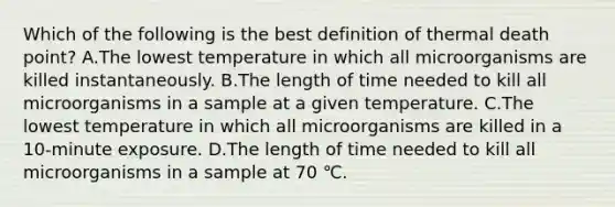 Which of the following is the best definition of thermal death point? A.The lowest temperature in which all microorganisms are killed instantaneously. B.The length of time needed to kill all microorganisms in a sample at a given temperature. C.The lowest temperature in which all microorganisms are killed in a 10-minute exposure. D.The length of time needed to kill all microorganisms in a sample at 70 ℃.