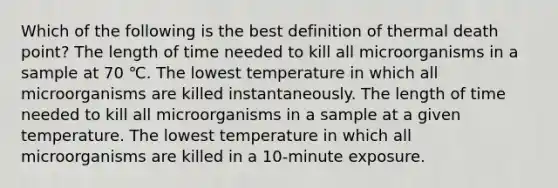 Which of the following is the best definition of thermal death point? The length of time needed to kill all microorganisms in a sample at 70 ℃. The lowest temperature in which all microorganisms are killed instantaneously. The length of time needed to kill all microorganisms in a sample at a given temperature. The lowest temperature in which all microorganisms are killed in a 10-minute exposure.