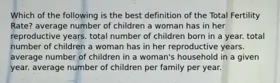 Which of the following is the best definition of the Total Fertility Rate? average number of children a woman has in her reproductive years. total number of children born in a year. total number of children a woman has in her reproductive years. average number of children in a woman's household in a given year. average number of children per family per year.