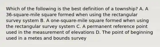 Which of the following is the best definition of a township? A. A 36-square-mile square formed when using the rectangular survey system B. A one-square-mile square formed when using the rectangular survey system C. A permanent reference point used in the measurement of elevations D. The point of beginning used in a metes and bounds survey