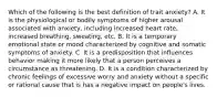 Which of the following is the best definition of trait anxiety? A. It is the physiological or bodily symptoms of higher arousal associated with anxiety, including increased heart rate, increased breathing, sweating, etc. B. It is a temporary emotional state or mood characterized by cognitive and somatic symptoms of anxiety. C. It is a predisposition that influences behavior making it more likely that a person perceives a circumstance as threatening. D. It is a condition characterized by chronic feelings of excessive worry and anxiety without a specific or rational cause that is has a negative impact on people's lives.