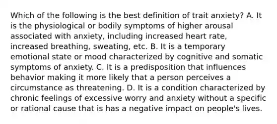 Which of the following is the best definition of trait anxiety? A. It is the physiological or bodily symptoms of higher arousal associated with anxiety, including increased heart rate, increased breathing, sweating, etc. B. It is a temporary emotional state or mood characterized by cognitive and somatic symptoms of anxiety. C. It is a predisposition that influences behavior making it more likely that a person perceives a circumstance as threatening. D. It is a condition characterized by chronic feelings of excessive worry and anxiety without a specific or rational cause that is has a negative impact on people's lives.