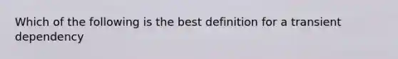 Which of the following is the best definition for a transient dependency