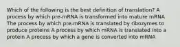 Which of the following is the best definition of translation? A process by which pre-mRNA is transformed into mature mRNA The process by which pre-mRNA is translated by ribozymes to produce proteins A process by which mRNA is translated into a protein A process by which a gene is converted into mRNA