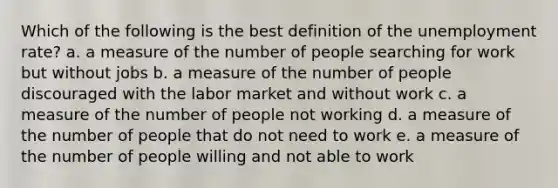 Which of the following is the best definition of the unemployment rate? a. a measure of the number of people searching for work but without jobs b. a measure of the number of people discouraged with the labor market and without work c. a measure of the number of people not working d. a measure of the number of people that do not need to work e. a measure of the number of people willing and not able to work