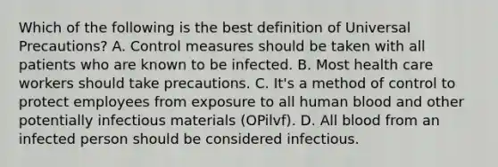 Which of the following is the best definition of Universal Precautions? A. Control measures should be taken with all patients who are known to be infected. B. Most health care workers should take precautions. C. It's a method of control to protect employees from exposure to all human blood and other potentially infectious materials (OPilvf). D. All blood from an infected person should be considered infectious.