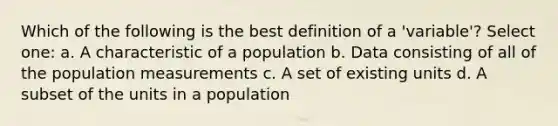 Which of the following is the best definition of a 'variable'? Select one: a. A characteristic of a population b. Data consisting of all of the population measurements c. A set of existing units d. A subset of the units in a population