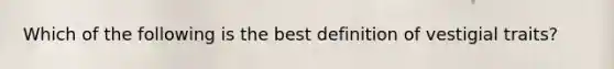 Which of the following is the best definition of vestigial traits?