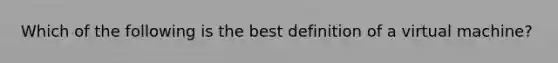 Which of the following is the best definition of a virtual machine?