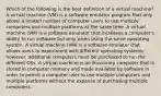 Which of the following is the best definition of a virtual machine? A virtual machine (VM) is a software emulator program that only allows a limited number of computer users to use multiple computers and multiple platforms at the same time. A virtual machine (VM) is a software emulator that increases a computer's ability to run software but only when using the same operating system. A virtual machine (VM) is a software emulator that allows users to experiment with different operating systems; however, additional computers must be purchased to run the different OSs. A virtual machine is an illusionary computer that is stored in computer memory and made available by software in order to permit a computer user to use multiple computers and multiple platforms without the expense of purchasing multiple computers.