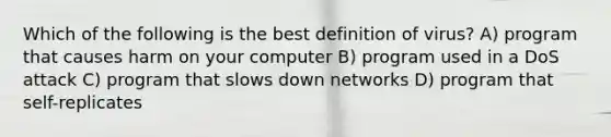 Which of the following is the best definition of virus? A) program that causes harm on your computer B) program used in a DoS attack C) program that slows down networks D) program that self-replicates