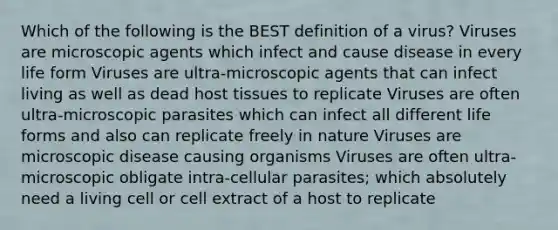 Which of the following is the BEST definition of a virus? Viruses are microscopic agents which infect and cause disease in every life form Viruses are ultra-microscopic agents that can infect living as well as dead host tissues to replicate Viruses are often ultra-microscopic parasites which can infect all different life forms and also can replicate freely in nature Viruses are microscopic disease causing organisms Viruses are often ultra-microscopic obligate intra-cellular parasites; which absolutely need a living cell or cell extract of a host to replicate