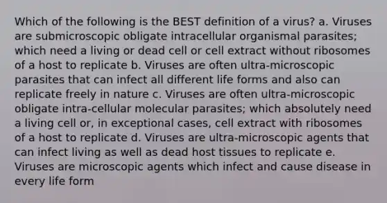 Which of the following is the BEST definition of a virus? a. Viruses are submicroscopic obligate intracellular organismal parasites; which need a living or dead cell or cell extract without ribosomes of a host to replicate b. Viruses are often ultra-microscopic parasites that can infect all different life forms and also can replicate freely in nature c. Viruses are often ultra-microscopic obligate intra-cellular molecular parasites; which absolutely need a living cell or, in exceptional cases, cell extract with ribosomes of a host to replicate d. Viruses are ultra-microscopic agents that can infect living as well as dead host tissues to replicate e. Viruses are microscopic agents which infect and cause disease in every life form