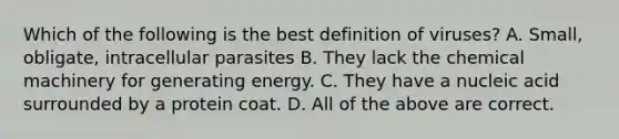 Which of the following is the best definition of viruses? A. Small, obligate, intracellular parasites B. They lack the chemical machinery for generating energy. C. They have a nucleic acid surrounded by a protein coat. D. All of the above are correct.