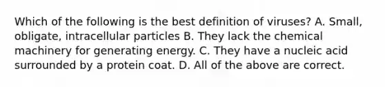 Which of the following is the best definition of viruses? A. Small, obligate, intracellular particles B. They lack the chemical machinery for generating energy. C. They have a nucleic acid surrounded by a protein coat. D. All of the above are correct.