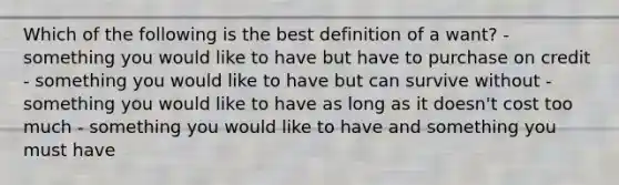 Which of the following is the best definition of a want? - something you would like to have but have to purchase on credit - something you would like to have but can survive without - something you would like to have as long as it doesn't cost too much - something you would like to have and something you must have