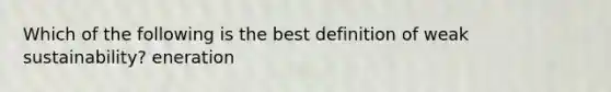 Which of the following is the best definition of weak sustainability? eneration