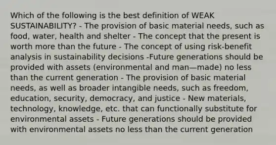 Which of the following is the best definition of WEAK SUSTAINABILITY? - The provision of basic material needs, such as food, water, health and shelter - The concept that the present is worth more than the future - The concept of using risk-benefit analysis in sustainability decisions -Future generations should be provided with assets (environmental and man—made) no less than the current generation - The provision of basic material needs, as well as broader intangible needs, such as freedom, education, security, democracy, and justice - New materials, technology, knowledge, etc. that can functionally substitute for environmental assets - Future generations should be provided with environmental assets no less than the current generation