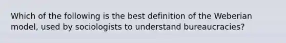 Which of the following is the best definition of the Weberian model, used by sociologists to understand bureaucracies?