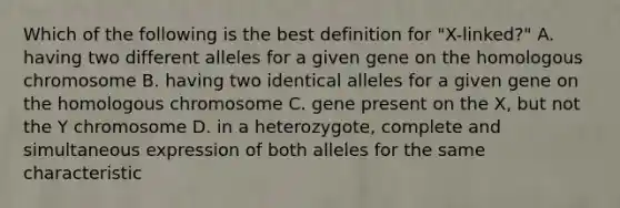 Which of the following is the best definition for "X-linked?" A. having two different alleles for a given gene on the homologous chromosome B. having two identical alleles for a given gene on the homologous chromosome C. gene present on the X, but not the Y chromosome D. in a heterozygote, complete and simultaneous expression of both alleles for the same characteristic