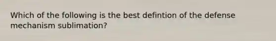 Which of the following is the best defintion of the defense mechanism sublimation?