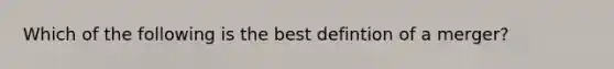 Which of the following is the best defintion of a merger?