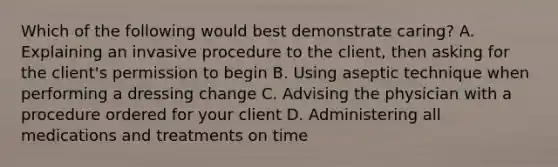 Which of the following would best demonstrate caring? A. Explaining an invasive procedure to the client, then asking for the client's permission to begin B. Using aseptic technique when performing a dressing change C. Advising the physician with a procedure ordered for your client D. Administering all medications and treatments on time