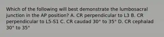 Which of the following will best demonstrate the lumbosacral junction in the AP position? A. CR perpendicular to L3 B. CR perpendicular to L5-S1 C. CR caudad 30° to 35° D. CR cephalad 30° to 35°