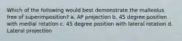 Which of the following would best demonstrate the malleolus free of superimposition? a. AP projection b. 45 degree position with medial rotation c. 45 degree position with lateral rotation d. Lateral projection