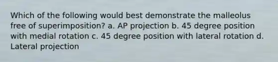 Which of the following would best demonstrate the malleolus free of superimposition? a. AP projection b. 45 degree position with medial rotation c. 45 degree position with lateral rotation d. Lateral projection