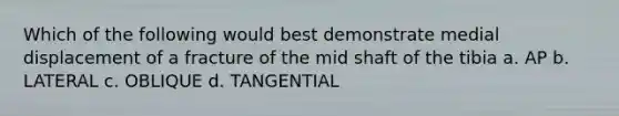 Which of the following would best demonstrate medial displacement of a fracture of the mid shaft of the tibia a. AP b. LATERAL c. OBLIQUE d. TANGENTIAL