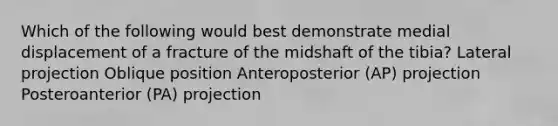 Which of the following would best demonstrate medial displacement of a fracture of the midshaft of the tibia? Lateral projection Oblique position Anteroposterior (AP) projection ﻿Posteroanterior (PA) projection