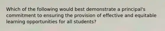 Which of the following would best demonstrate a principal's commitment to ensuring the provision of effective and equitable learning opportunities for all students?