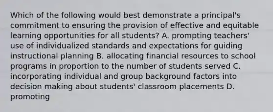 Which of the following would best demonstrate a principal's commitment to ensuring the provision of effective and equitable learning opportunities for all students? A. prompting teachers' use of individualized standards and expectations for guiding instructional planning B. allocating financial resources to school programs in proportion to the number of students served C. incorporating individual and group background factors into decision making about students' classroom placements D. promoting