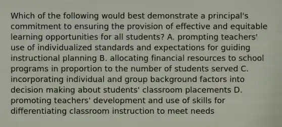 Which of the following would best demonstrate a principal's commitment to ensuring the provision of effective and equitable learning opportunities for all students? A. prompting teachers' use of individualized standards and expectations for guiding instructional planning B. allocating financial resources to school programs in proportion to the number of students served C. incorporating individual and group background factors into decision making about students' classroom placements D. promoting teachers' development and use of skills for differentiating classroom instruction to meet needs